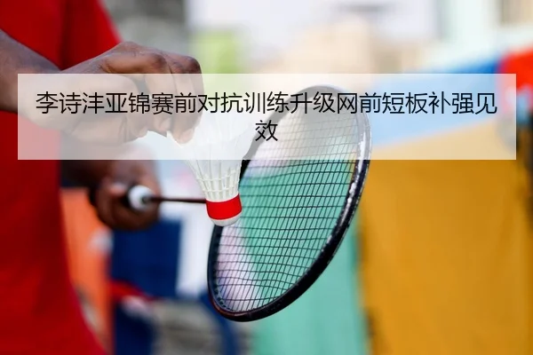 李诗沣亚锦赛前对抗训练升级网前短板补强见效